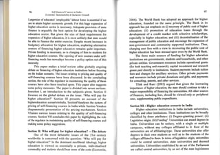 96 Self-financed Courses in India -
Economic Su,stainabilin, & Inclusive Growth
largersize of educated 'employable' Iabour force is essential if we
ars to attain higher econornic growth. For this huge expansion of
higher education sector is necessary. Adequate provision of state
finance is arguably the best option for developing the higher
education sector. But given the size of fund requirement for
expansion of higher education, it is most unlikely that state would
be able to finance the entire exercise. Despite recent increases in
budgetary allocation for higher education, exploring alternative
sources of financing higher education remains quite important.
Private funding is necessary so is charging of fees to students for
higher education courses. The opening ofnew courses under self-
financing mode has nowadays beccme a policy option out of this
necessity.
This paper makes a brief review ofthe globally ongoing
debate on financing of higher education institutions befbre focusing
on the Indian scenario. Thc issues relating to pricing and quality of
self-financing courses have been discussed. In the concluding
section, the role of the regulator in maintaining the quality of these
courses have also been touched upon. This paper also suggests
some policy measures. The paper is divided into seven sections.
Insection I, an introduction to the subjectis given. Section II
focusses on the global debate on the issue: 'Who will pay for
higher education?' Section lll presents an account of the
h i ghereducation scenario i nlndia. SectionlVanalyses the system of
pricing of self-financing courses in India while Section Vmakes
diagrammatic presentation of the pricing mechanism. Section
Vlraises various issues relating to the quality of self-financing
courses. Section VII concludes this paper by highlighting the role
of the regulator in maintaining quality of self-financing courses and
making some policy suggestions.
Section [I: Who will pay for higher education?
-The
debate
One of the most debatable issues of the 2lst century
worldwide is concerned with the question: 'Who will pay for
higher education?' In the dominant neoliberal ideology, higher
education is viewed as essentially a private, individualised
commodity and students should bear more of the costs (Economist,
)1
zAAq. The World Bank has adopted an approach for higher
education, founded on the salrle principle- The Bank in its
approach has put emphasis on (i) recovery of public cost of higher
education; (ii) promotion of education loans through the
development of a credit market with selective scholarships,
especially in higher education; and (iii) decentralisation of the
management of public education and encourage the expansion of
non-goyernment and cornmunity supported institutions- Thus,
charging user fees with a view to recovering the public cost of
higher education has been stressed upon even by the World Bank'
The three main sources of funding for higher education
institutions are governments, students and households, and other
private entities. Government fesources include operational grants
(for both teaching and research), capital investment and research
granrs paid directly to institutions- Student payments include tuition
fees and charges for ancillary services. Other private payments
and resources include private donations and gifts' and payments
for consulting patents, and other senrices.
Tilak and Rani (2003) argued that given the increasing
importance of higher education, the state should continue to take a
major responsibility of financing the universities. All other sources
of finances, including fees, should be viewed only as peripheral
ones, supplementing public expenditures.
Section III : Higher edueation scenario in India
Higher education institutions in India include universities,
colleges and other institutions. These institutions can be broadly
classified by three attributes: (i) Degree-granting power; (ii)
Legislative origin; (iii) Fundings. Universities can award degees in
India. Universities can be unitary, with a single or multiple
campuses, without any colleges affiliated to it. Rest of the
universities are of affiliating-type. These universities also offer
degrees to their own students as well as to the students of the
colleges affiliated to them. [n terms of legis]ative origin, uriversities
could be central universities, state universities and deemed
universities. Universities established by an act of the Parliament
are called central universities, by an act of the state legislatures
 
