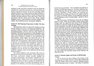 98 Self-financed Ccturses in India -
Economic Sustainability & lnclusiye Growth
are known as state universities. Institutions rvhich are granted the
'deemed-to-be' universities status by the central government are
knorvn as deemed universities. On the basis of funding, higher
education institutions are broadly classified as Public institutions or
Private institutions. Public institutions include both government
institutions and aided institutions, whose major source oi fund is the
government, both the central and the state. Private unaided
institutions, however, sustain primarily on the fees charged to their
students. These institutions are all'not-for-profrt' institutions.
Section fV: Self-Financing Programmes in India: The issue
of pricing
The programmes which are financed by charging user fees
from the students are known as self-financing programrnes. The
govemment subsidy is normally not available for running such self-
financingprogrammes. However, there are wide variations in
thepricing cf self-financing programrnes in trndia depending on the
nature of the institutions offering them.Private universities. which
enjoys greater flexibility to introduce its own programmes and
admit students, charge higher fees tomeet the cost of the
educational programmes. Private deemed universities also can
introduce their own programmes. admit studsnts and charge fees
to meet the cost of theeducational prograrnme. However, for
private deemed universities, fees charged are subject to the
approval from the state level committees. Both these types of
universities need to recover the capital aswell as revenue
expenditure from the user-fees levied upon students. There is
noeffective regulatory control on the admission and fees in the
private universitiesa.
The colleges affiliated to state universities offer courses in
both general and professional disciplines. These colleges are of
three types: government colleges, privatelv managed but
government-aidedcolleges and privately managed but non-
governrnent-aided colleges. Most of the regular programmes
offered by the fbrmer two types of colleges are subsidized by the
government.These colleges can introduce any programme after the
approval of the affiliating universities but can charge fbes, as
x)
rJecided by the government. These institutions are allowed to
introduce seltfi nancing progrcmmes. Sincethese institutions have
ready infrastl-ucture, they can charge user-fees only to recover the
recurring expenditure. Private colleges not receiving any
government-aid can charge user-fees to cover capital as well as
the revenue cost fromthe stgdents. All the programmes delivered
are self-financing by nature in privatecolleges - general as well as
professional.
Thus, the pricing of self-financing courses has two distinct
patterns in India : firstly, the government colleges and the aided
colleges under the supervision and control of the afliliating
universities are allowed to charge fees just sufficient to recover the
revenue expenditure. Secondly, the private universities, private
deemed universities and private non-aided colleges affiliated to the
state as well as the private universities can charge feesto recoYer
both capital as well as revenue expenditures.Forsome of the self-
financing professional courses such as engineering and medical,
howeveq regulatory authorities frx the fees. For the rest, there is
no effective regulation andmonitoring of fees. Even so, they cannot
raise their fees to any levelbecause of trwo reasons: Firstly, by
fixing higher fees, they may lose their prospective buyers
(students). Secondly and the most imporlantly,educational institutes
in India are not allowed to make 'profit' by fixing higher fees'
What they can make is a 'reasonable surplus'- ln the famous Pai
Foundation case, the apex court has allowed educational institutes
to make 'reasonable surplus' but the reasonable surplus eamed by
such institutions can only be utilised for the purpose of education,
i.e. for the expansion and augmentation of education and not for
any other purpose.The reasonable surplus should ordinarily vary
from 6Yo to l5oh.
Section Y: Demand, Suppty and Pricing of Self-financing
courses
We can analyse the issues relating to the pricing of self-
financing courses in higher education with the help of demand and
supply. We classify courses in two categories: Subsidized coursQs
and Self-financing courses. In Figure: 1, the market of subsidized
 
