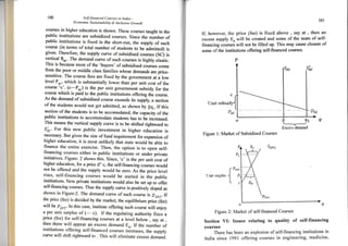 r
t00 Self-financed (-ourses in India _
Econontic Sustainobilit-v & Inclusive Growth
l0l
If, however. the price (fee) is fixed abovo , say at , then an
excess supply Eu wiltr be created and some of the seats of self-
financing coursei will not be tilled up. This rnay cause closure of
some of the institutions offering selGfinanced courses-
courses in higher education is shown. These courses taught in the
public institutions are subsidized courses. Since the number of
public institutions is fixed in the short-run, the suppry of such
course (in terms of total nurnber of students to be admitted) is
given. Therefore, the supply curve of subsidised courses (SC) is
vertic.al-S... The demand curve of such courses is highly elastic.
This is because most of the 'buyers' of subsidised corrses co*e
from the poor or middle crass famiries whose demands are price-
sensitive. The course fees are fixed by the governrnent at u to*
Ievel P.., which is substantiaily rower tharrper unit cost of the
course '!'_
!"-Pr.) is the per unit government subsidy for the
course which is paid to the public institutions offering the course.
As the demand of subsidised course exceeds its suppry; a section
of the students would not get admitted, as shown by qQ,. If this
section of the students is to be accomodated, the capacity of the
public institutions to accommodate students has to be increased.
This means the vertical s,ppry cu*,e is to be shifted rightrvard to
51.. For this new public investment in higher edrcation is
necessary. But given the size of fund requirement for expansion of
higher education, it is most unrikery that state wourd be able to
finance the entire exercise. Then, the option is to open self_
financing courses either in pubtic institu;ions or under private
initiatives. Figure: 2 shows this. since, 'c' is the per unit cost of
higher education, for a price d" c, the serf-financing
"ou."",
wourd
not be offered and the suppry wourd be zero. As the price Iever
rises, self-financing courses would be started in ihe pubric
institutions. New private institutions would also be set up to oflbr
self-financing courses- Thus the suppry curve is positively sroped as
shown in Figure:2. The demand curve of such course is Ds,.. If
the price (fee) is decided by the market, the equiribrium prici^(fee)
will be Pr... In this case, institute offering such course will enjoy
a per unit surplus of (- c). If the regulating authority fixes a
price (lee) for self-financing courses at a level below , say at ,
then there will appear an excess demand ED. rf the number of
institutions offering self-financed courses inlreases, the suppry
curve will shift rightrvard to . This will eliminate excess demana.
{ Iuit sutrsidr
Psc
o
Figure 1: Market of Subsidized Courses
q 4t
Excess tlcrnalxl
f Psrc
I nrr
'rullu.
{
o"
clv
Figure 2: Market of self-financed Courses
Section VI: Issues relating to quality of self-financing
courses
There has been an explosion of self-financing institutions in
India since 1991 offering courses in engineering, medicine,
 