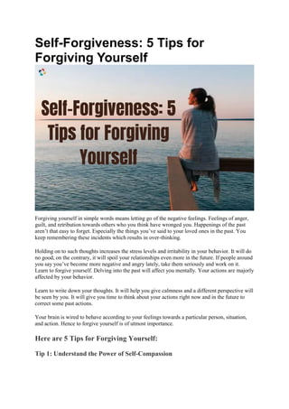 Self-Forgiveness: 5 Tips for
Forgiving Yourself
Forgiving yourself in simple words means letting go of the negative feelings. Feelings of anger,
guilt, and retribution towards others who you think have wronged you. Happenings of the past
aren’t that easy to forget. Especially the things you’ve said to your loved ones in the past. You
keep remembering these incidents which results in over-thinking.
Holding on to such thoughts increases the stress levels and irritability in your behavior. It will do
no good, on the contrary, it will spoil your relationships even more in the future. If people around
you say you’ve become more negative and angry lately, take them seriously and work on it.
Learn to forgive yourself. Delving into the past will affect you mentally. Your actions are majorly
affected by your behavior.
Learn to write down your thoughts. It will help you give calmness and a different perspective will
be seen by you. It will give you time to think about your actions right now and in the future to
correct some past actions.
Your brain is wired to behave according to your feelings towards a particular person, situation,
and action. Hence to forgive yourself is of utmost importance.
Here are 5 Tips for Forgiving Yourself:
Tip 1: Understand the Power of Self-Compassion
 