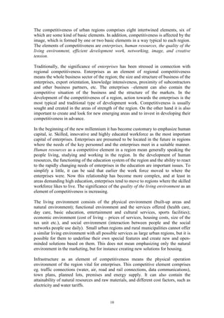 The competitiveness of urban regions comprises eight intertwined elements, six of
which are some kind of basic elements. In addition, competitiveness is affected by the
image, which is formed by one or two basic elements in a way typical to each region.
The elements of competitiveness are enterprises, human resources, the quality of the
living environment, efficient development work, networking, image, and creative
tension.

Traditionally, the significance of enterprises has been stressed in connection with
regional competitiveness. Enterprises as an element of regional competitiveness
means the whole business sector of the region; the size and structure of business of the
enterprises, export orientation, knowledge intensiveness, proximity of subcontractors
and other business partners, etc. The enterprises –element can also contain the
competitive situation of the business and the structure of the markets. In the
development of the competitiveness of a region, action towards the enterprises is the
most typical and traditional type of development work. Competitiveness is usually
sought and created in the areas of strength of the region. On the other hand it is also
important to create and look for new emerging areas and to invest in developing their
competitiveness in advance.

In the beginning of the new millennium it has become customary to emphasize human
capital, ie. Skilled, innovative and highly educated workforce as the most important
capital of enterprises. Enterprises are presumed to be located in the future in regions
where the needs of the key personnel and the enterprises meet in a suitable manner.
Human resources as a competitive element in a region mean generally speaking the
people living, studying and working in the region. In the development of human
resources, the functioning of the education system of the region and the ability to react
to the rapidly changing needs of enterprises in the education are important issues. To
simplify a little, it can be said that earlier the work force moved to where the
enterprises were. Now this relationship has become more complex, and at least in
areas demanding high education, enterprises tend to move to regions where the skilled
workforce likes to live. The significance of the quality of the living environment as an
element of competitiveness is increasing.

The living environment consists of the physical environment (built-up areas and
natural environment); functional environment and the services offered (health care,
day care, basic education, entertainment and cultural services, sports facilities);
economic environment (cost of living – prices of services, housing costs, size of the
tax unit etc.), and social environment (interaction between people and the social
networks people use daily). Small urban regions and rural municipalities cannot offer
a similar living environment with all possible services as large urban regions, but it is
possible for them to underline their own special features and create new and open-
minded solutions based on them. This does not mean emphasizing only the natural
environment in the marketing, but for instance creating new solutions for housing.

Infrastructure as an element of competitiveness means the physical operation
environment of the region vital for enterprises. This competitive element comprises
eg. traffic connections (water, air, road and rail connections, data communications),
town plans, planned lots, premises and energy supply. It can also contain the
attainability of natural resources and raw materials, and different cost factors, such as
electricity and water tariffs.


                                           10
 