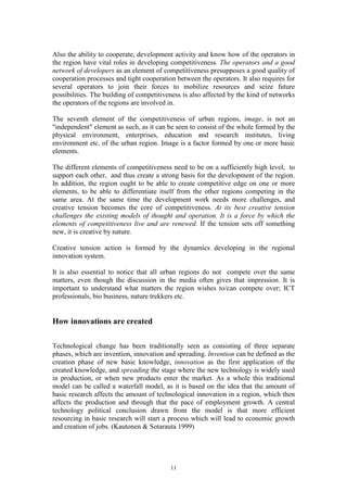 Also the ability to cooperate, development activity and know how of the operators in
the region have vital roles in developing competitiveness. The operators and a good
network of developers as an element of competitiveness presupposes a good quality of
cooperation processes and tight cooperation between the operators. It also requires for
several operators to join their forces to mobilize resources and seize future
possibilities. The building of competitiveness is also affected by the kind of networks
the operators of the regions are involved in.

The seventh element of the competitiveness of urban regions, image, is not an
"independent" element as such, as it can be seen to consist of the whole formed by the
physical environment, enterprises, education and research institutes, living
environment etc. of the urban region. Image is a factor formed by one or more basic
elements.

The different elements of competitiveness need to be on a sufficiently high level, to
support each other, and thus create a strong basis for the development of the region.
In addition, the region ought to be able to create competitive edge on one or more
elements, to be able to differentiate itself from the other regions competing in the
same area. At the same time the development work needs more challenges, and
creative tension becomes the core of competitiveness. At its best creative tension
challenges the existing models of thought and operation. It is a force by which the
elements of competitiveness live and are renewed. If the tension sets off something
new, it is creative by nature.

Creative tension action is formed by the dynamics developing in the regional
innovation system.

It is also essential to notice that all urban regions do not compete over the same
matters, even though the discussion in the media often gives that impression. It is
important to understand what matters the region wishes to/can compete over; ICT
professionals, bio business, nature trekkers etc.


How innovations are created

Technological change has been traditionally seen as consisting of three separate
phases, which are invention, innovation and spreading. Invention can be defined as the
creation phase of new basic knowledge, innovation as the first application of the
created knowledge, and spreading the stage where the new technology is widely used
in production, or when new products enter the market. As a whole this traditional
model can be called a waterfall model, as it is based on the idea that the amount of
basic research affects the amount of technological innovation in a region, which then
affects the production and through that the pace of employment growth. A central
technology political conclusion drawn from the model is that more efficient
resourcing in basic research will start a process which will lead to economic growth
and creation of jobs. (Kautonen & Sotarauta 1999)




                                          11
 