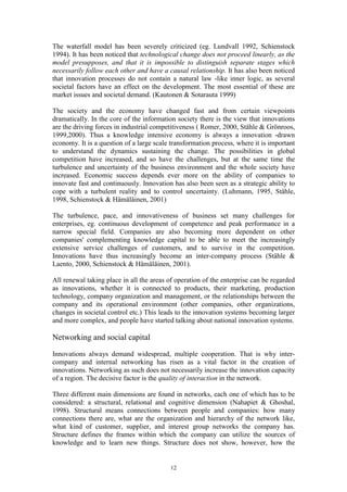 The waterfall model has been severely criticized (eg. Lundvall 1992, Schienstock
1994). It has been noticed that technological change does not proceed linearly, as the
model presupposes, and that it is impossible to distinguish separate stages which
necessarily follow each other and have a causal relationship. It has also been noticed
that innovation processes do not contain a natural law -like inner logic, as several
societal factors have an effect on the development. The most essential of these are
market issues and societal demand. (Kautonen & Sotarauta 1999)

The society and the economy have changed fast and from certain viewpoints
dramatically. In the core of the information society there is the view that innovations
are the driving forces in industrial competitiveness ( Romer, 2000, Ståhle & Grönroos,
1999,2000). Thus a knowledge intensive economy is always a innovation -drawn
economy. It is a question of a large scale transformation process, where it is important
to understand the dynamics sustaining the change. The possibilities in global
competition have increased, and so have the challenges, but at the same time the
turbulence and uncertainty of the business environment and the whole society have
increased. Economic success depends ever more on the ability of companies to
innovate fast and continuously. Innovation has also been seen as a strategic ability to
cope with a turbulent reality and to control uncertainty. (Luhmann, 1995, Ståhle,
1998, Schienstock & Hämäläinen, 2001)

The turbulence, pace, and innovativeness of business set many challenges for
enterprises, eg. continuous development of competence and peak performance in a
narrow special field. Companies are also becoming more dependent on other
companies' complementing knowledge capital to be able to meet the increasingly
extensive service challenges of customers, and to survive in the competition.
Innovations have thus increasingly become an inter-company process (Ståhle &
Laento, 2000, Schienstock & Hämäläinen, 2001).

All renewal taking place in all the areas of operation of the enterprise can be regarded
as innovations, whether it is connected to products, their marketing, production
technology, company organization and management, or the relationships between the
company and its operational environment (other companies, other organizations,
changes in societal control etc.) This leads to the innovation systems becoming larger
and more complex, and people have started talking about national innovation systems.

Networking and social capital
Innovations always demand widespread, multiple cooperation. That is why inter-
company and internal networking has risen as a vital factor in the creation of
innovations. Networking as such does not necessarily increase the innovation capacity
of a region. The decisive factor is the quality of interaction in the network.

Three different main dimensions are found in networks, each one of which has to be
considered: a structural, relational and cognitive dimension (Nahapiet & Ghoshal,
1998). Structural means connections between people and companies: how many
connections there are, what are the organization and hierarchy of the network like,
what kind of customer, supplier, and interest group networks the company has.
Structure defines the frames within which the company can utilize the sources of
knowledge and to learn new things. Structure does not show, however, how the


                                          12
 