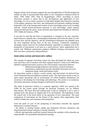 Regions whose social structure supports the use and application of flexible production
models are able to succeed better than others in new competitive situations (Piore &
Sabel, 1984; Sabel 1992; Pyhe & Sengenberger, 1992). According to recent
innovation research it seems that in the development and application of new
knowledge it is not so much a question of individual insights than interactive learning
of developers, producers and users, and institutional environments enabling learning.
Especially vital in the learning and creation of new knowledge seems to be revealing
network –bound hard-to-document practical or tacit knowledge, which requires
interaction between the actors, social networks and mutual trust (Nonaka & Takeuchi,
1955; Ståhle & Grönroos, 1999).

It can thus be said that the form of organization is essential in the new economy.
Innovativeness certainly has a technological dimension, both from the point of view
of know-how and the objective, and the technological dimension has probably been
the most important driving force in the new economy. Continuous competitive
advantage cannot, however, be reached nationally, regionally or company wise if the
production of innovations is not seen as a social process, where organization has a
central role. Different organization produces different learning environments with
their own laws, restrictions, and possibilities.

Innovation system and innovative milieu
The concept of regional innovation system has been developed for about ten years
now and it has a lot of common with other regional research. Cooke et al (1988) have
defined a regional innovation system as one with systemic connections between
            - different knowledge producers (universities, research institutes),
            - intermediary organizations (private and public innovation services)
            - enterprises (large, small and medium sized).
An innovation system is always a social system, and innovations are derived from
social interaction between different economic actors. The innovation system is also an
open system interacting with its environment, for which feedback mechanisms are
necessary in developing new knowledge and technology. The system is in continuous
movement and causes constant changes in itself and its environment.

The study of innovative milieux is a systemic approach, which was started in the
1980s by the Gremi group (Groupe de Reserche Europeen sur les Milieux
Innovateurs). The basic idea and starting point is that an enterprise is not a sole or
separate actor, but always an integral part of its environment. The hypothesis is thus
the central role of the local milieu as the generator of new innovations. The main
components of innovations are the history of the regions, their organization, their
collective behaviour, and consensus structuring them.

From the point of view of the prospering of innovation networks the regional
dimension is essential, because
- the ability to develop human capital and interaction between enterprises and
educational and research institutes is usually localized
- official, and especially unofficial contacts between the members of the networks are
made possible by coincidental and planned meetings




                                          14
 