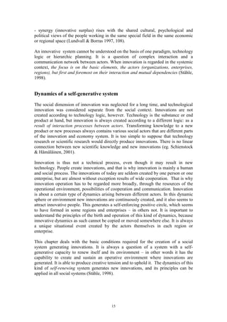 - synergy (innovative surplus) rises with the shared cultural, psychological and
political views of the people working in the same special field in the same economic
or regional space (Lundvall & Borras 1997, 108).

An innovative system cannot be understood on the basis of one paradigm, technology
logic or hierarchic planning. It is a question of complex interaction and a
communication network between actors. When innovation is regarded in the systemic
context, the focus is on the basic elements, the actors (organizations, enterprises,
regions), but first and foremost on their interaction and mutual dependencies (Ståhle,
1998).


Dynamics of a self-generative system
The social dimension of innovation was neglected for a long time, and technological
innovation was considered separate from the social context. Innovations are not
created according to technology logic, however. Technology is the substance or end
product at hand, but innovation is always created according to a different logic: as a
result of interaction processes between actors. Transforming knowledge to a new
product or new processes always contains various social actors that are different parts
of the innovation and economy system. It is too simple to suppose that technology
research or scientific research would directly produce innovations. There is no linear
connection between new scientific knowledge and new innovations (eg. Schienstock
& Hämäläinen, 2001).

Innovation is thus not a technical process, even though it may result in new
technology. People create innovations, and that is why innovation is mainly a human
and social process. The innovations of today are seldom created by one person or one
enterprise, but are almost without exception results of wide cooperation. That is why
innovation operation has to be regarded more broadly, through the resources of the
operational environment, possibilities of cooperation and communication. Innovation
is about a certain type of dynamics arising between different actors. In this dynamic
sphere or environment new innovations are continuously created, and it also seems to
attract innovative people. This generates a self-enforcing positive circle, which seems
to have formed in some regions and enterprises – in others not. It is important to
understand the principles of the birth and operation of this kind of dynamics, because
innovative dynamics as such cannot be copied or moved somewhere else. It is always
a unique situational event created by the actors themselves in each region or
enterprise.

This chapter deals with the basic conditions required for the creation of a social
system generating innovations. It is always a question of a system with a self-
generative capacity to renew itself and its environment – in other words it has the
capability to create and sustain an operative environment where innovations are
generated. It is able to produce creative tension and to uphold it. The dynamics of this
kind of self-renewing system generates new innovations, and its principles can be
applied in all social systems (Ståhle, 1998).




                                          15
 