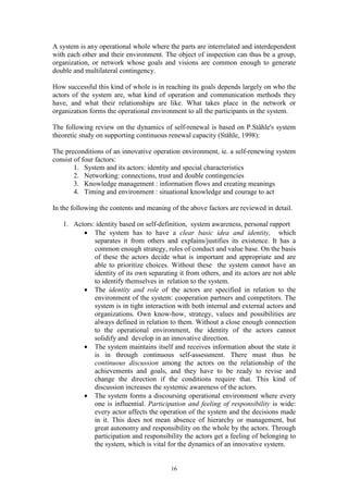 A system is any operational whole where the parts are interrelated and interdependent
with each other and their environment. The object of inspection can thus be a group,
organization, or network whose goals and visions are common enough to generate
double and multilateral contingency.

How successful this kind of whole is in reaching its goals depends largely on who the
actors of the system are, what kind of operation and communication methods they
have, and what their relationships are like. What takes place in the network or
organization forms the operational environment to all the participants in the system.

The following review on the dynamics of self-renewal is based on P.Ståhle's system
theoretic study on supporting continuous renewal capacity (Ståhle, 1998):

The preconditions of an innovative operation environment, ie. a self-renewing system
consist of four factors:
        1. System and its actors: identity and special characteristics
        2. Networking: connections, trust and double contingencies
        3. Knowledge management : information flows and creating meanings
        4. Timing and environment : situational knowledge and courage to act

In the following the contents and meaning of the above factors are reviewed in detail.

   1. Actors: identity based on self-definition, system awareness, personal rapport
         • The system has to have a clear basic idea and identity, which
             separates it from others and explains/justifies its existence. It has a
             common enough strategy, rules of conduct and value base. On the basis
             of these the actors decide what is important and appropriate and are
             able to prioritize choices. Without these the system cannot have an
             identity of its own separating it from others, and its actors are not able
             to identify themselves in relation to the system.
         • The identity and role of the actors are specified in relation to the
             environment of the system: cooperation partners and competitors. The
             system is in tight interaction with both internal and external actors and
             organizations. Own know-how, strategy, values and possibilities are
             always defined in relation to them. Without a close enough connection
             to the operational environment, the identity of the actors cannot
             solidify and develop in an innovative direction.
         • The system maintains itself and receives information about the state it
             is in through continuous self-assessment. There must thus be
             continuous discussion among the actors on the relationship of the
             achievements and goals, and they have to be ready to revise and
             change the direction if the conditions require that. This kind of
             discussion increases the systemic awareness of the actors.
         • The system forms a discoursing operational environment where every
             one is influential. Participation and feeling of responsibility is wide:
             every actor affects the operation of the system and the decisions made
             in it. This does not mean absence of hierarchy or management, but
             great autonomy and responsibility on the whole by the actors. Through
             participation and responsibility the actors get a feeling of belonging to
             the system, which is vital for the dynamics of an innovative system.


                                          16
 