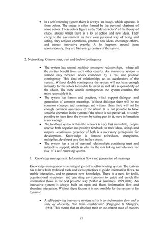 •   In a self-renewing system there is always an image, which separates it
              from others. The image is often formed by the personal charisma of
              some actors. These actors figure as the "odd attractors" of the theory of
              chaos, around which there is a lot of action and new ideas. They
              energize the environment in their own personal way of being and
              acting, they activate operations, generate new ideas, encourage others,
              and attract innovative people. A lot happens around them
              spontaneously, they are like energy centres of the system.


2. Networking: Connections, trust and double contingency

          •   The system has several multiple-contingent relationships, where all
              the parties benefit from each other equally. An innovative system is
              formed only between actors connected by a real and positive
              contingency. This kind of relationships act as accelerators of the
              system. Without double contingency the system will not have enough
              intensity for the actors to trouble to invest in and take responsibility of
              the whole. The more double contingencies the system contains, the
              more renewable it is.
          •   The system has forums and practices, which support dialogue and
              generation of common meanings. Without dialogue there will be no
              common concepts and meanings, and without them there will not be
              enough common awareness of the whole. It is not possible to have
              sensible operation in the system if the whole is not perceived. It is only
              possible to learn from the system by taking part in it, mere information
              is not enough.
          •   The feedback system within the network is very fast and subtle, people
              receive both negative and positive feedback on their ideas, doings and
              outputs –continuous presence of both is a necessary prerequisite for
              development. Knowledge is iterated (circulates, strengthens,
              multiplies, develops) very fast in the system.
          •   The system has a lot of personal relationships containing trust and
              interactive support, which is vital for the risk taking and tolerance for
              risk of a self-renewing system.

   3. Knowledge management: Information flows and generation of meanings

   Knowledge management is an integral part of a self-renewing system. The system
   has to have both technical tools and social practices to guide information flows, to
   enable interaction, and to generate new knowledge. There is a need for tools,
   organisational structures and operating environments to guide and enrich the
   information flows in the best possible way (Ståhle & Grönroos, 1999,2000). An
   innovative system is always built on open and fluent information flow and
   abundant interaction. Without these factors it is not possible for the system to be
   dynamic.

          •   A self-renewing innovative system exists in an information flow and a
              state of obscurity, "far from equilibrium" (Prigogine & Stengers,
              1984). This means that an absolute truth or the correct state of matters


                                          17
 