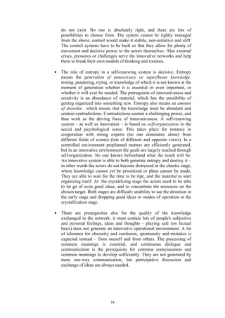 do not exist. No one is absolutely right, and there are lots of
    possibilities to choose from. The system cannot be tightly managed
    from the above, control would make it stabile, non-initiative and stiff.
    The control systems have to be built so that they allow for plenty of
    movement and decisive power to the actors themselves. Also external
    crises, pressures or challenges serve the innovative networks and help
    them to break their own models of thinking and routines.

•   The role of entropy in a self-renewing system is decisive. Entropy
    means the generation of unnecessary or superfluous knowledge,
    testing, pondering, trying, or knowledge of which it is not known at the
    moment of generation whether it is essential or even important, or
    whether it will ever be needed. The prerequisite of innovativeness and
    creativity is an abundance of material, which has the possibility of
    getting organized into something new. Entropy also means an amount
    of disorder, which means that the knowledge must be abundant and
    contain contradictions. Contradictions sustain a challenging power, and
    thus work as the driving force of innovativeness. A self-renewing
    system – as well as innovation – is based on self-organization in the
    social and psychological sense. This takes place for instance in
    cooperation with strong experts (no one dominates alone) from
    different fields of science (lots of different and opposite views). In a
    controlled environment preplanned matters are efficiently generated,
    but in an innovative environment the goals are largely reached through
    self-organization. No one knows beforehand what the result will be.
    An innovative system is able to both generate entropy and destroy it –
    in other words the actors do not become distressed in the chaotic stage,
    where knowledge cannot yet be prioritized or plans cannot be made.
    They are able to wait for the time to be ripe, and the material to start
    organizing itself. At the crystallizing stage the actors need to be able
    to let go of even good ideas, and to concentrate the resources on the
    chosen target. Both stages are difficult: unability to see the direction in
    the early stage and dropping good ideas or modes of operation at the
    crystallization stage.

•   There are prerequisites also for the quality of the knowledge
    exchanged in the network: it must contain lots of people's subjective
    and personal feelings, ideas and thoughts – playing safe (on factual
    basis) does not generate an innovative operational environment. A lot
    of tolerance for obscurity and confusion, spontaneity and mistakes is
    expected instead – from oneself and from others. The processing of
    common meanings is essential, and continuous dialogue and
    communication is the prerequisite for common consciousness and
    common meanings to develop sufficiently. They are not generated by
    mere one-way communication, but participative discussion and
    exchange of ideas are always needed.




                                18
 