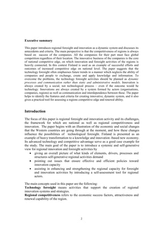 Executive summary

This paper introduces regional foresight and innovation as a dynamic system and discusses its
antecedents and criteria. The main perspective is that the competitiveness of regions is always
based on success of the companies. All the companies for their part must face global
competition regardless of their location. The innovative business of the companies is the core
of national competitive edge, on which innovation and foresight activities of the regions is
heavily connected. In this context Finland is used as an example of successful efforts and
outcomes of increased competitive edge on national level. The paper suggests that the
technology foresight often emphasises future trends in a manner which neglects the ability of
companies and people to exchange, create and apply knowledge and information. To
overcome the problems, the technology foresight activities should be planned as dynamic
processes and communication rather than static and administrative models. Innovation is
always created by a social, not technological process – even if the outcome would be
technology. Innovations are always created by a system formed by actors (organisations,
companies, regions) as well as communication and interdependence between these. The paper
helps to identify the features and criteria for creating innovative, dynamic system, and it also
gives a practical tool for assessing a regions competitive edge and renewal ability.


Introduction
The focus of this paper is regional foresight and innovation activity and its challenges,
the framework for which are national as well as regional competitiveness and
innovation. The paper begins with an illustration of the economic and social changes
that the Western countries are going through at the moment, and how these changes
influence the possibilities of technological foresight. Finland is presented as an
example of heavy transformation to a knowledge and innovation -based new economy.
Its advanced technology and competitive advantage serve as a good case example for
the study. The main goal of the paper is to introduce a systemic and self-generative
view for regional innovation and foresight activities by
    • giving an overall picture of what kinds of elements, drivers, processes and
        structures self-generative regional activities demand
    • pointing out issues that ensure effective and efficient policies toward
        innovation capacity
    • assisting in enhancing and strengthening the regional capacity for foresight
        and innovation activities by introducing a self-assessment tool for regional
        actors.

The main concepts used in this paper are the following:
Technology foresight means activities that support the creation of regional
innovation systems and strategies.
Regional competitiveness refers to the economic success factors, attractiveness and
renewal capability of the region.




                                               2
 