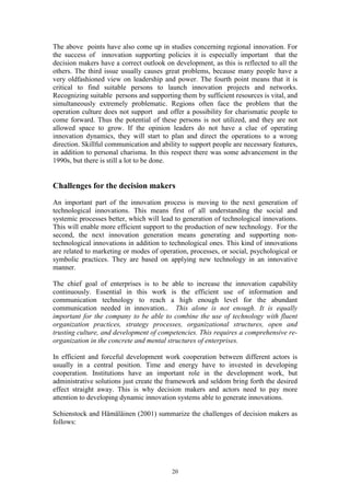 The above points have also come up in studies concerning regional innovation. For
the success of innovation supporting policies it is especially important that the
decision makers have a correct outlook on development, as this is reflected to all the
others. The third issue usually causes great problems, because many people have a
very oldfashioned view on leadership and power. The fourth point means that it is
critical to find suitable persons to launch innovation projects and networks.
Recognizing suitable persons and supporting them by sufficient resources is vital, and
simultaneously extremely problematic. Regions often face the problem that the
operation culture does not support and offer a possibility for charismatic people to
come forward. Thus the potential of these persons is not utilized, and they are not
allowed space to grow. If the opinion leaders do not have a clue of operating
innovation dynamics, they will start to plan and direct the operations to a wrong
direction. Skillful communication and ability to support people are necessary features,
in addition to personal charisma. In this respect there was some advancement in the
1990s, but there is still a lot to be done.


Challenges for the decision makers
An important part of the innovation process is moving to the next generation of
technological innovations. This means first of all understanding the social and
systemic processes better, which will lead to generation of technological innovations.
This will enable more efficient support to the production of new technology. For the
second, the next innovation generation means generating and supporting non-
technological innovations in addition to technological ones. This kind of innovations
are related to marketing or modes of operation, processes, or social, psychological or
symbolic practices. They are based on applying new technology in an innovative
manner.

The chief goal of enterprises is to be able to increase the innovation capability
continuously. Essential in this work is the efficient use of information and
communication technology to reach a high enough level for the abundant
communication needed in innovation.. This alone is not enough. It is equally
important for the company to be able to combine the use of technology with fluent
organization practices, strategy processes, organizational structures, open and
trusting culture, and development of competencies. This requires a comprehensive re-
organization in the concrete and mental structures of enterprises.

In efficient and forceful development work cooperation between different actors is
usually in a central position. Time and energy have to invested in developing
cooperation. Institutions have an important role in the development work, but
administrative solutions just create the framework and seldom bring forth the desired
effect straight away. This is why decision makers and actors need to pay more
attention to developing dynamic innovation systems able to generate innovations.

Schienstock and Hämäläinen (2001) summarize the challenges of decision makers as
follows:




                                          20
 