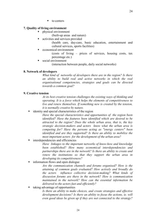 24


                   §   te-centers

7. Quality of living environment
           § physical environment
                       (built-up areas and nature)
           § activities and services provided
                       (health care, day-care, basic education, entertainment and
                       cultural services, sports facilities)
           § economical environment
                       (costs of living – prices of services, housing costs, tax
                       percentage etc.)
           § social environment
                       (interaction between people, daily social networks)

8. Network of developers
              What kind of networks of developers there are in the region? Is there
              an ability to build real and active networks in which the real
              organisational competencies, strategies and goals can be directed
              towards a common goal?

9. Creative tension
               At its best creative tension challenges the existing ways of thinking and
               operating. It is a force which helps the elements of competitiveness to
               live and renew themselves. If something new is created by the tension,
               it is normally creative by nature.
    § identity and special characteristics of the region
               Have the special characteristics and opportunities of the region been
               identified? Have the features been identified which are desired to be
               attracted to the region? Does the whole urban area, that is, the key
               strategic decision-makers and actors know what the urban area is
               competing for? Have the persons acting as "energy centers" been
               identified and are they supported? Is there an ability to mobilize the
               most important actors for the development of the urban area?
    § interdependencies and efficiencies
               Have linkages to the important networks of know-how and knowledge
               been established? How many economical interdependencies and
               partnerships there are in the network? Is there an ability to create and
               renew the institutions so that they support the urban area in
               developing its competitiveness?
    § information flows and open dialogue
               Are the communication channels and forums organised? How is the
               attaining of common goals evaluated? How actively and broadly do
               the actors influence collective decision-making? What kinds of
               discussion forums are there in the network? How is communication
               maintained in the network? How can the essential information be
               delivered to the actors fast and efficiently?
    § taking advantage of opportunities
               Is there an ability to make choices, and create strategies and effective
               development decisions? Is there an ability to focus the actions, ie. will
               even good ideas be given up if they are not connected to the strategy?


                                          24
 