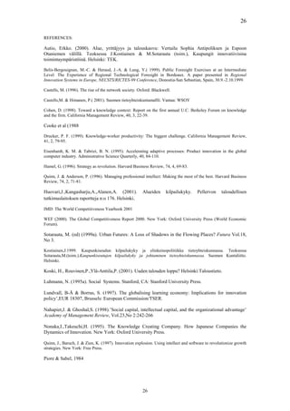 26

REFERENCES:

Autio, Erkko. (2000). Alue, yrittäjyys ja talouskasvu: Vertailu Sophia Antipoliksen ja Espoon
Otaniemen välillä. Teoksessa J.Kostiainen & M.Sotarauta (toim.), Kaupungit innovatiivisina
toimintaympäristöinä. Helsinki: TEK.

Belis-Bergouignan, M.-C. & Heraud, J.-A. & Lung, Y.( 1999). Public Foresight Exercises at an Intermediate
Level: The Experience of Regional Technological Foresight in Bordeaux. A paper presented in Regional
Innovation Systems in Europe, NECSTS/RICTES-99 Conference, Donostia-San Sebastian, Spain, 30.9.-2.10.1999.

Castells, M. (1996). The rise of the network society. Oxford: Blackwell.

Castells,M. & Himanen, P.( 2001). Suomen tietoyhteiskuntamallli. Vantaa: WSOY

Cohen, D. (1998). Toward a knowledge context: Report on the first annual U.C. Berkeley Forum on knowledge
and the firm. California Management Review, 40, 3, 22-39.

Cooke et al (1988

Drucker, P. F. (1999). Knowledge-worker productivity: The biggest challenge. California Management Review,
41, 2, 79-95.

Eisenhardt, K. M. & Tabrizi, B. N. (1995). Accelerating adaptive processes: Product innovation in the global
computer industry. Administrative Science Quarterly, 40, 84-110.

Hamel, G. (1996). Strategy as revolution. Harvard Business Review, 74, 4, 69-83.

Quinn, J. & Anderson, P. (1996). Managing professional intellect: Making the most of the best. Harvard Business
Review, 74, 2, 71-81.

Huovari,J.,Kangasharju,A.,Alanen,A. (2001).             Alueiden     kilpailukyky.     Pellervon    taloudellisen
tutkimuslaitoksen raportteja n:o 176. Helsinki.

IMD: The World Competitiveness Yearbook 2001

WEF (2000). The Global Competitiveness Report 2000. New York: Oxford University Press (World Economic
Forum).

Sotarauta, M. (ed) (1999a). Urban Futures: A Loss of Shadows in the Flowing Places? Futura Vol.18,
No 3.

Kostiainen,J.1999. Kaupunkiseudun kilpailukyky ja elinkeinopolitiikka tietoyhteiskunnassa. Teoksessa
Sotarauta,M.(toim.).Kaupunkiseutujen kilpailukyky ja johtaminen tietoyhteiskunnassa. Suomen Kuntaliitto.
Helsinki.

Koski, H., Rouvinen,P.,Ylä-Anttila,P. (2001). Uuden talouden loppu? Helsinki:Taloustieto.

Luhmann, N. (1995a). Social Systems. Stanford, CA: Stanford University Press.

Lundvall, B-Å & Borras, S. (1997). The globalising learning economy: Implications for innovation
policy’,EUR 18307, Brussels: European Commission/TSER.

Nahapiet,J. & Ghoshal,S. (1998).’Social capital, intellectual capital, and the organizational advantage’
Academy of Management Review, Vol.23,No 2:242-266

Nonaka,I.,Takeuchi,H. (1995). The Knowledge Creating Company. How Japanese Companies the
Dynamics of Innovation. New York: Oxford University Press.

Quinn, J., Baruch, J. & Zien, K. (1997). Innovation explosion. Using intellect and software to revolutionize growth
strategies. New York: Free Press.

Piore & Sabel, 1984




                                                        26
 