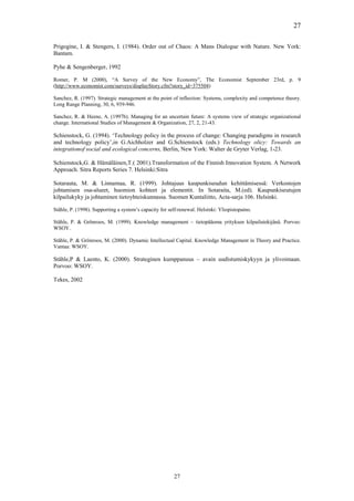 27

Prigogine, I. & Stengers, I. (1984). Order out of Chaos: A Mans Dialogue with Nature. New York:
Bantam.

Pyhe & Sengenberger, 1992

Romer, P. M (2000), “A Survey of the New Economy”, The Economist September 23rd, p. 9
(http://www.economist.com/surveys/displayStory.cfm?story_id=375504)

Sanchez, R. (1997). Strategic management at the point of inflection: Systems, complexity and competence theory.
Long Range Planning, 30, 6, 939-946.

Sanchez, R. & Heene, A. (1997b). Managing for an uncertain future: A systems view of strategic organizational
change. International Studies of Management & Organization, 27, 2, 21-43.

Schienstock, G. (1994). ‘Technology policy in the process of change: Changing paradigms in research
and technology policy’,in G.Aichholzer and G.Schienstock (eds.) Technology olicy: Towards an
integrationof social and ecological concerns, Berlin, New York: Walter de Gryter Verlag, 1-23.

Schienstock,G. & Hämäläinen,T.( 2001).Transformation of the Finnish Innovation System. A Network
Approach. Sitra Reports Series 7. Helsinki:Sitra

Sotarauta, M. & Linnamaa, R. (1999). Johtajuus kaupunkiseudun kehittämisessä: Verkostojen
johtamisen osa-alueet, huomion kohteet ja elementit. In Sotaraita, M.(ed). Kaupunkiseutujen
kilpailukyky ja johtaminen tietoyhteiskunnassa. Suomen Kuntaliitto, Acta-sarja 106. Helsinki.

Ståhle, P. (1998). Supporting a system’s capacity for self-renewal. Helsinki: Yliopistopaino.

Ståhle, P. & Grönroos, M. (1999). Knowledge management – tietopääoma yrityksen kilpailutekijänä. Porvoo:
WSOY.

Ståhle, P. & Grönroos, M. (2000). Dynamic Intellectual Capital. Knowledge Management in Theory and Practice.
Vantaa: WSOY.

Ståhle,P & Laento, K. (2000). Strateginen kumppanuus – avain uudistumiskykyyn ja ylivoimaan.
Porvoo: WSOY.

Tekes, 2002




                                                        27
 