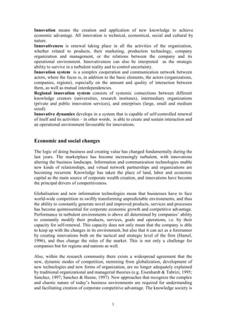 Innovation means the creation and application of new knowledge to achieve
economic advantage. All innovation is technical, economical, social and cultural by
nature.
Innovativeness is renewal taking place in all the activities of the organization,
whether related to products, their marketing, production technology, company
organization and management, or the relations between the company and its
operational environment. Innovativeness can also be interpreted as the strategic
ability to survive in a turbulent reality and to control uncertainty.
Innovation system is a complex cooperation and communication network between
actors, where the focus is, in addition to the basic elements, the actors (organizations,
companies, regions), especially on the amount and quality of interaction between
them, as well as mutual interdependencies.
Regional innovation system consists of systemic connections between different
knowledge creators (universities, research institutes), intermediary organizations
(private and public innovation services), and enterprises (large, small and medium
sized).
Innovative dynamics develops in a system that is capable of self-controlled renewal
of itself and its activities – in other words, is able to create and sustain interaction and
an operational environment favourable for innovations.


Economic and social changes
The logic of doing business and creating value has changed fundamentally during the
last years. The marketplace has become increasingly turbulent, with innovations
altering the business landscape. Information and communication technologies enable
new kinds of relationships, and virtual network partnerships and organizations are
becoming recurrent. Knowledge has taken the place of land, labor and economic
capital as the main source of corporate wealth creation, and innovations have become
the principal drivers of competitiveness.

Globalisation and new information technologies mean that businesses have to face
world-wide competition in swiftly transforming unpredictable environments, and thus
the ability to constantly generate novel and improved products, services and processes
has become quintessential for corporate economic growth and competitive advantage.
Performance in turbulent environments is above all determined by companies’ ability
to constantly modify their products, services, goals and operations, i.e. by their
capacity for self-renewal. This capacity does not only mean that the company is able
to keep up with the changes in its environment, but also that it can act as a forerunner
by creating innovations both on the tactical and strategic level of the firm (Hamel,
1996), and thus change the rules of the market. This is not only a challenge for
companies but for regions and nations as well.

Also, within the research community there exists a widespread agreement that the
new, dynamic modes of competition, stemming from globalization, development of
new technologies and new forms of organization, are no longer adequately explained
by traditional organizational and managerial theories (e.g. Eisenhardt & Tabrizi, 1995;
Sanchez, 1997; Sanchez & Heene, 1997). New approaches that recognize the complex
and chaotic nature of today’s business environments are required for understanding
and facilitating creation of corporate competitive advantage. The knowledge society is


                                             3
 