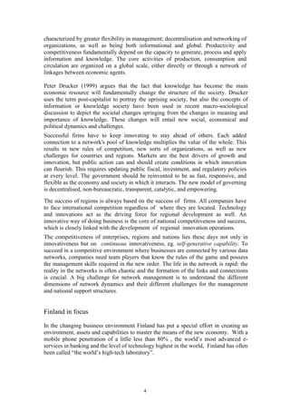 characterized by greater flexibility in management; decentralisation and networking of
organizations, as well as being both informational and global. Productivity and
competitiveness fundamentally depend on the capacity to generate, process and apply
information and knowledge. The core activities of production, consumption and
circulation are organized on a global scale, either directly or through a network of
linkages between economic agents.

Peter Drucker (1999) argues that the fact that knowledge has become the main
economic resource will fundamentally change the structure of the society. Drucker
uses the term post-capitalist to portray the uprising society, but also the concepts of
information or knowledge society have been used in recent macro-sociological
discussion to depict the societal changes springing from the changes in meaning and
importance of knowledge. These changes will entail new social, economical and
political dynamics and challenges.
Successful firms have to keep innovating to stay ahead of others. Each added
connection to a network's pool of knowledge multiplies the value of the whole. This
results in new rules of competition, new sorts of organizations, as well as new
challenges for countries and regions. Markets are the best drivers of growth and
innovation, but public action can and should create conditions in which innovation
can flourish. This requires updating public fiscal, investment, and regulatory policies
at every level. The government should be reinvented to be as fast, responsive, and
flexible as the economy and society in which it interacts. The new model of governing
is decentralised, non-bureaucratic, transparent, catalytic, and empowering.
The success of regions is always based on the success of firms. All companies have
to face international competition regardless of where they are located. Technology
and innovations act as the driving force for regional development as well. An
innovative way of doing business is the core of national competitiveness and success,
which is closely linked with the development of regional innovation operations.
The competitiveness of enterprises, regions and nations lies these days not only in
innovativeness but on continuous innovativeness, eg. self-generative capability. To
succeed in a competitive environment where businesses are connected by various data
networks, companies need team players that know the rules of the game and possess
the management skills required in the new order. The life in the network is rapid: the
reality in the networks is often chaotic and the formation of the links and connections
is crucial. A big challenge for network management is to understand the different
dimensions of network dynamics and their different challenges for the management
and national support structures.


Finland in focus
In the changing business environment Finland has put a special effort in creating an
environment, assets and capabilities to master the means of the new economy. With a
mobile phone penetration of a litlle less than 80% , the world’s most advanced e-
services in banking and the level of technology highest in the world, Finland has often
been called “the world’s high-tech laboratory”.




                                          4
 