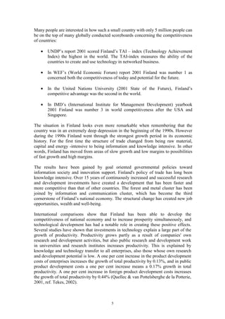 Many people are interested in how such a small country with only 5 million people can
be on the top of many globally conducted scoreboards concerning the competitiveness
of countries:

   •   UNDP’s report 2001 scored Finland’s TAI – index (Technology Achievement
       Index) the highest in the world. The TAI-index measures the ability of the
       countries to create and use technology in networked business.

   •   In WEF’s (World Economic Forum) report 2001 Finland was number 1 as
       concerned both the competitiveness of today and potential for the future.

   •   In the United Nations University (2001 State of the Future), Finland’s
       competitive advantage was the second in the world.

   •   In IMD’s (International Institute for Management Development) yearbook
       2001 Finland was number 3 in world competitiveness after the USA and
       Singapore.

The situation in Finland looks even more remarkable when remembering that the
country was in an extremely deep depression in the beginning of the 1990s. However
during the 1990s Finland went through the strongest growth period in its economic
history. For the first time the structure of trade changed from being raw material,
capital and energy -intensive to being information and knowledge intensive. In other
words, Finland has moved from areas of slow growth and low margins to possibilities
of fast growth and high margins.

The results have been gained by goal oriented governmental policies toward
information society and innovation support. Finland's policy of trade has long been
knowledge intensive. Over 15 years of continuously increased and successful research
and development investments have created a development that has been faster and
more competitive than that of other countries. The forest and metal cluster has been
joined by information and communication cluster, which has become the third
cornerstone of Finland’s national economy. The structural change has created new job
opportunities, wealth and well-being.

International comparisons show that Finland has been able to develop the
competitiveness of national economy and to increase prosperity simultaneously, and
technological development has had a notable role in creating these positive effects.
Several studies have shown that investments in technology explain a large part of the
growth of productivity. Productivity grows partly as a result of companies' own
research and development activities, but also public research and development work
in universities and research institutes increases productivity. This is explained by
knowledge and technology transfer to all enterprises, also those whose own research
and development potential is low. A one per cent increase in the product development
costs of enterprises increases the growth of total productivity by 0.13%, and in public
product development costs a one per cent increase means a 0.17% growth in total
productivity. A one per cent increase in foreign product development costs increases
the growth of total productivity by 0.44% (Quellec & van Pottelsberghe de la Potterie,
2001, ref. Tekes, 2002).



                                          5
 