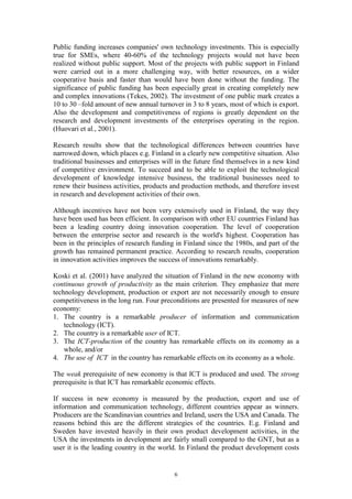 Public funding increases companies' own technology investments. This is especially
true for SMEs, where 40-60% of the technology projects would not have been
realized without public support. Most of the projects with public support in Finland
were carried out in a more challenging way, with better resources, on a wider
cooperative basis and faster than would have been done without the funding. The
significance of public funding has been especially great in creating completely new
and complex innovations (Tekes, 2002). The investment of one public mark creates a
10 to 30 –fold amount of new annual turnover in 3 to 8 years, most of which is export.
Also the development and competitiveness of regions is greatly dependent on the
research and development investments of the enterprises operating in the region.
(Huovari et al., 2001).

Research results show that the technological differences between countries have
narrowed down, which places e.g. Finland in a clearly new competitive situation. Also
traditional businesses and enterprises will in the future find themselves in a new kind
of competitive environment. To succeed and to be able to exploit the technological
development of knowledge intensive business, the traditional businesses need to
renew their business activities, products and production methods, and therefore invest
in research and development activities of their own.

Although incentives have not been very extensively used in Finland, the way they
have been used has been efficient. In comparison with other EU countries Finland has
been a leading country doing innovation cooperation. The level of cooperation
between the enterprise sector and research is the world's highest. Cooperation has
been in the principles of research funding in Finland since the 1980s, and part of the
growth has remained permanent practice. According to research results, cooperation
in innovation activities improves the success of innovations remarkably.

Koski et al. (2001) have analyzed the situation of Finland in the new economy with
continuous growth of productivity as the main criterion. They emphasize that mere
technology development, production or export are not necessarily enough to ensure
competitiveness in the long run. Four preconditions are presented for measures of new
economy:
1. The country is a remarkable producer of information and communication
    technology (ICT).
2. The country is a remarkable user of ICT.
3. The ICT-production of the country has remarkable effects on its economy as a
    whole, and/or
4. The use of ICT in the country has remarkable effects on its economy as a whole.

The weak prerequisite of new economy is that ICT is produced and used. The strong
prerequisite is that ICT has remarkable economic effects.

If success in new economy is measured by the production, export and use of
information and communication technology, different countries appear as winners.
Producers are the Scandinavian countries and Ireland, users the USA and Canada. The
reasons behind this are the different strategies of the countries. E.g. Finland and
Sweden have invested heavily in their own product development activities, in the
USA the investments in development are fairly small compared to the GNT, but as a
user it is the leading country in the world. In Finland the product development costs


                                          6
 