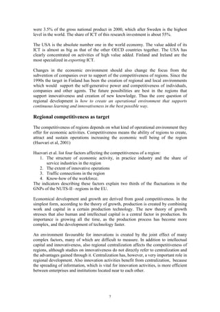 were 3.5% of the gross national product in 2000, which after Sweden is the highest
level in the world. The share of ICT of this research investment is about 55%.

The USA is the absolute number one in the world economy. The value added of its
ICT is almost as big as that of the other OECD countries together. The USA has
clearly concentrated on activities of high value added. Finland and Ireland are the
most specialized in exporting ICT.

Changes in the economic environment should also change the focus from the
subvention of companies over to support of the competitiveness of regions. Since the
1990s the target in Finland has been the creation of regional and local environments
which would support the self-generative power and competitiveness of individuals,
companies and other agents. The future possibilities are best in the regions that
support innovativeness and creation of new knowledge. Thus the core question of
regional development is how to create an operational environment that supports
continuous learning and innovativeness in the best possible way.

Regional competitiveness as target
The competitiveness of regions depends on what kind of operational environment they
offer for economic activities. Competitiveness means the ability of regions to create,
attract and sustain operations increasing the economic well being of the region
(Huovari et al, 2001)

Huovari et al. list four factors affecting the competitiveness of a region:
   1. The structure of economic activity, in practice industry and the share of
       service industries in the region
   2. The extent of innovative operations
   3. Traffic connections in the region
   4. Know-how of the workforce.
The indicators describing these factors explain two thirds of the fluctuations in the
GNPs of the NUTS-II –regions in the EU.

Economical development and growth are derived from good competitiveness. In the
simplest form, according to the theory of growth, production is created by combining
work and capital in a certain production technology. The new theory of growth
stresses that also human and intellectual capital is a central factor in production. Its
importance is growing all the time, as the production process has become more
complex, and the development of technology faster.

An environment favourable for innovations is created by the joint effect of many
complex factors, many of which are difficult to measure. In addition to intellectual
capital and innovativeness, also regional centralization affects the competitiveness of
regions, although studies on innovativeness do not directly refer to centralization and
the advantages gained through it. Centralization has, however, a very important role in
regional development. Also innovation activities benefit from centralization, because
the spreading of information, which is vital for innovation activities, is more efficient
between enterprises and institutions located near to each other.




                                           7
 