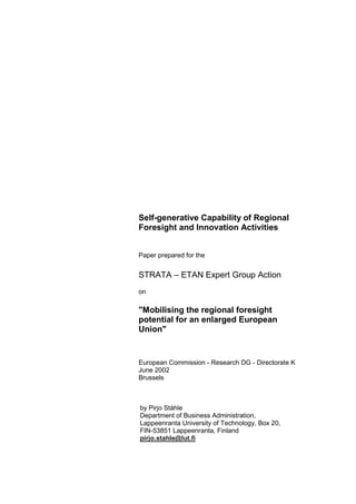 Self-generative Capability of Regional
Foresight and Innovation Activities


Paper prepared for the


STRATA – ETAN Expert Group Action
on

"Mobilising the regional foresight
potential for an enlarged European
Union"


European Commission - Research DG - Directorate K
June 2002
Brussels



by Pirjo Ståhle
Department of Business Administration,
Lappeenranta University of Technology, Box 20,
FIN-53851 Lappeenranta, Finland
pirjo.stahle@lut.fi
 