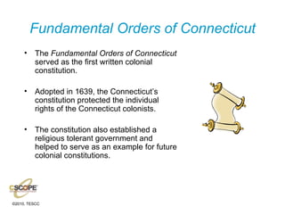 Fundamental Orders of Connecticut The  Fundamental Orders of Connecticut  served as the first written colonial constitution. Adopted in 1639, the Connecticut’s constitution protected the individual rights of the Connecticut colonists. The constitution also established a religious tolerant government and helped to serve as an example for future colonial constitutions. 