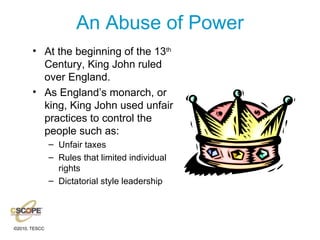 An Abuse of Power At the beginning of the 13 th  Century, King John ruled over England. As England’s monarch, or king, King John used unfair practices to control the people such as: Unfair taxes Rules that limited individual rights Dictatorial style leadership 