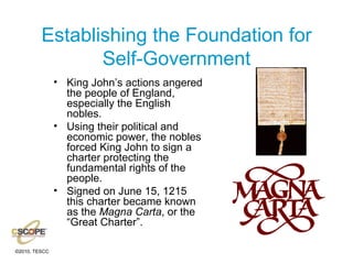 Establishing the Foundation for Self-Government King John’s actions angered the people of England, especially the English nobles. Using their political and economic power, the nobles forced King John to sign a charter protecting the fundamental rights of the people. Signed on June 15, 1215 this charter became known as the  Magna Carta , or the “Great Charter”. 