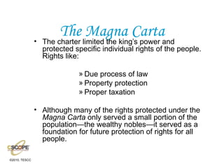 The Magna Carta The charter limited the king’s power and protected specific individual rights of the people. Rights like: Due process of law Property protection Proper taxation Although many of the rights protected under the  Magna Carta  only served a small portion of the population—the wealthy nobles—it served as a foundation for future protection of rights for all people. 