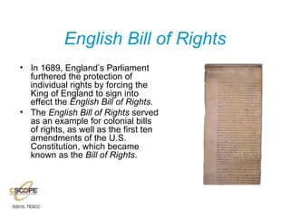 English Bill of Rights In 1689, England’s Parliament furthered the protection of individual rights by forcing the King of England to sign into effect the  English Bill of Rights . The  English Bill of Rights  served as an example for colonial bills of rights, as well as the first ten amendments of the U.S. Constitution, which became known as the  Bill of Rights . 