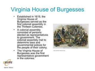 Virginia House of Burgesses Established in 1619, the Virginia House of Burgesses served as the first colonial assembly in the Thirteen Colonies. A colonial assembly consisted of persons elected as representatives to government. The colonial assembly met to determine laws and governmental polices for the people of their colony. The Virginia House of Burgesses was the first representative government in the colonies. 