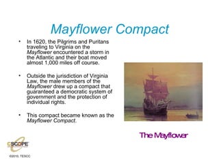 Mayflower Compact In 1620, the Pilgrims and Puritans traveling to Virginia on the  Mayflower  encountered a storm in the Atlantic and their boat moved almost 1,000 miles off course.  Outside the jurisdiction of Virginia Law, the male members of the  Mayflower  drew up a compact that guaranteed a democratic system of government and the protection of individual rights. This compact became known as the  Mayflower Compact . The Mayflower 