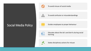 Social Media Policy
To avoid misuse of social media
To avoid confusion or misunderstandings
Guides employees to proper behaviour
Educates about the do's and don'ts during social
learning
States disciplinary actions for misuse
 