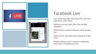 Facebook Live
Live-streaming video that allows for real-time
interaction with others.
Ability to connect with other like-minded
members.
Notifications issued to followers when you go
live.
Video can be recorded and accessed at a later
time.
Broad-audience reach. However individuals
must have a Facebook account.
 
