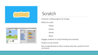 Scratch
Computer coding program for all ages
Ability to create:
Videos
Games
Stories
Music
Engages students in critical thinking and creativity.
Projects can be shared
Not as sophisticated as other creative web-sites, perfect for K12
curriculum
 