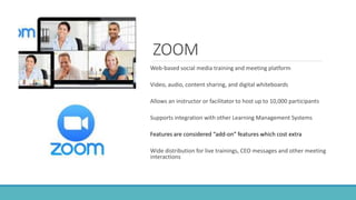 ZOOM
Web-based social media training and meeting platform
Video, audio, content sharing, and digital whiteboards
Allows an instructor or facilitator to host up to 10,000 participants
Supports integration with other Learning Management Systems
Features are considered “add-on” features which cost extra
Wide distribution for live trainings, CEO messages and other meeting
interactions
 