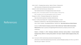 References
Camm, B (2011). Evaluating Social Learning. Dashe & Thomson. Retrieved from:
https://www.dashe.com/blog/social-learning/evaluating-social-learning/
Dabbah, M. (2019). Red Shoe Movement. Retrieved from
https://redshoemovement.com/managing-diversity-inclusion-why-how/
Econsultancy (2019). 16 Social Media Guidelines Used by Real Companies. Referenced from:
https://econsultancy.com/16-social-media-guidelines-used-by-real-companies/
Flaxington, B. (2019). 13 Workplace Relationship Tips. Retrieved from
https://www.amanet.org/articles/13-workplace-relationship-tips/
Friedman, H. (2018), Zoom Review 2019 – Everything You Need to Know. Growth
Marketing Pro. Retrieved from: https://www.growthmarketingpro.com/zoom-review/
Hall, M. (2019) Facebook. Encyclopedia Britannica. Retrieved from: https://www.britannica.com/topic/Facebook
Kennelly, M. (2019). Should my Company use Zoom for Video Conferencing? Yamaha Unified Communications.
Referenced from https://uc.yamaha.com/insights/blog/2018/march/should-my-company-use-zoom-for-video-
conferencing/
Kessler,G., & Bikowski, D. (2010). Developing collaborative autonomous learning abilities in computer-mediated
language learning: Attention to meaning among students in wiki space. Computer Assisted Language Learning, 23(1),
41-58.
Lee, H. and Lee, M. (2018). Social learning constructs and employee learning
performance in informal Web-based learning environments. Journal of Workplace Learning, Vol. 30 No. 6, pp. 394-414.
https://doi.org/10.1108/JWL-11-2017-0101
 