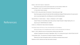 References
Moseley, E. (2001-2019). Classroom . Retrieved from
https://classroom.synonym.com/how-to-apply-diversity-skills-in-out-of-the-workplace-12080061.html
Nussbaum-Beach, S. (2012). The Connected Educator. Retrieved from The University
of Phoenix eBook Collection database.
Poore, M. (2015). Using social media in the classroom: A best practice guide. Sage.
https://books.google.com/books?hl=en&lr=&id=VMmICwAAQBAJ&oi=fnd&pg=PP1&dq=importance+of+using+social+m
edia+in+social+learning&ots=WU_Nln-95K&sig=rkUZ_9Lz5H4FGCKKy64kiLBqh2c
Samuels-Peretz, D., Dvorkin Camiel, L., Teeley, K., & Banerjee, G. (2017). Digitally
Inspired Thinking: Can Social Media Lead to Deep Learning in Higher Education? College Teaching, 65(1), 32.
https://doi.org/10.1080/87567555.2016.1225663
Scratch (n.d.). Retrieved from https://scratch.mit.edu/about
Social Media Examiner (2019) How to Create a Social Media Policy for Your Employees.
Referenced from https://www.socialmediaexaminer.com/how-to-create-social-media-policy-for-employees/
Sparta, P. (2012). Getting the most out of social learning: Utilizing social media in the
workplace. Development and Learning in Organizations, 26(2), 16-18. doi:http://dx.doi.org/10.1108/14777281211201187
Training Station (2019). The Importance of Creating an Employee Training Manual.
Referenced from https://trainingstation.walkme.com/creating-an-employee-training-manual/
Wikidots.com (2019) Retrieved from https://www.wikidot.com/about
 