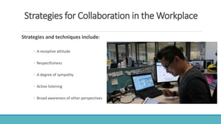Strategies for Collaboration in the Workplace
Strategies and techniques include:
◦ A receptive attitude
◦ Respectfulness
◦ A degree of sympathy
◦ Active listening
◦ Broad awareness of other perspectives
 