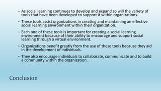 • As social learning continues to develop and expand so will the variety of
tools that have been developed to support it within organizations.
• These tools assist organizations in creating and maintaining an effective
social learning environment within their organization.
• Each one of these tools is important for creating a social learning
environment because of their ability to encourage and support social
learning through a virtual environment.
• Organizations benefit greatly from the use of these tools because they aid
in the development of individuals.
• They also encourage individuals to collaborate, communicate and to build
a community within the organization.
Conclusion
 