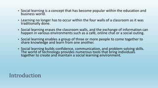 • Social learning is a concept that has become popular within the education and
business world.
• Learning no longer has to occur within the four walls of a classroom as it was
traditionally done.
• Social learning erases the classroom walls, and the exchange of information can
happen in various environments such as a café, online chat or a social outing.
• Social learning enables a group of three or more people to come together to
share knowledge and learn from one another.
• Social learning builds confidence, communication, and problem-solving skills.
The world of technology provides numerous tools that bring individuals
together to create and maintain a social learning environment.
Introduction
 