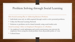 Problem Solving through Social Learning
Role Social Learning Play in Addressing Business Problems
• Individuals must rely on skills acquired through social to solve potential problems.
• Utilize the Personal Learning Network
• Solutions to problems can be shared instantly using social media tools.
Social Learning’s Affect on Employee’s Perception of a Problem
• An employee’s social upbringing and social consciousness may prevent the
employees from seeing the actual problem from all possible points of view.
• Cultural biases
 