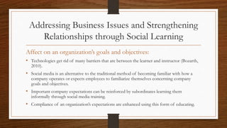 Addressing Business Issues and Strengthening
Relationships through Social Learning
Affect on an organization’s goals and objectives:
• Technologies get rid of many barriers that are between the learner and instructor (Bozarth,
2010).
• Social media is an alternative to the traditional method of becoming familiar with how a
company operates or expects employees to familiarize themselves concerning company
goals and objectives.
• Important company expectations can be reinforced by subordinates learning them
informally through social media training.
• Compliance of an organization’s expectations are enhanced using this form of educating.
 