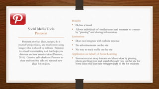 Social Media Tools
Pinterest
Benefits
• Define a brand
• Allows individuals of similar tastes and interests to connect
by “pinning” and sharing information.
Limitations
• Does not integrate with website revenue
• No advertisements on the site
• No way to track traffic on the site
Application on behalf of Social Learning
• Instructors can swap lessons and share ideas by pinning
phots and blog post and search through pins on the site for
some ideas that can help bring projects to life for students.
Pinterest provides ideas, recipes, do it
yourself project ideas, and much more using
imagery that is shared by millions. Pinterest
is a visual bookmarking tool that helps you
discover and save creative ideas (Pinterest,
2016). Creative individuals use Pinterest to
share their creative side and research new
ideas for projects.
 
