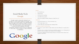 Social Media Tools
Google
Benefits
• Free Web Browser
• Simple Design
• Fast browser for searching
• Accessible from any device
• Great tools available (Calendar, Hangouts, Google Docs etc.)
Limitations,
• Not good for business use – Can not customize a site
• Only Google Apps are used
• Custom URL that is much longer than a traditional URL.
Application on behalf of Social Learning
• Google doc, is used in schools to helps students create and collaborate on a paper, play or
project.
• It decreases the use of paper in the classroom and allows teachers to see a writing project in
progress so they can recognize where students are have challenges.
• It is good for collaborative brainstorming creating an environment where students work
together to create ideas.
Google search, commonly referred to as
Google, is a web search engine by Google. It is
the most used search engine on the World Wide
Web, handling more than three billion searches
a day. The main purpose of Google Search is
to hunt for text in publicly accessible
documents offered by web servers, as opposed
to other data, such as images or data contained
in databases.
 