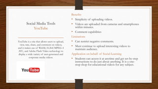 Social Media Tools
YouTube
Benefits
• Simplicity of uploading videos.
• Videos are uploaded from cameras and smartphones
within minutes.
• Comment capabilities
Limitations
• Can restrict negative comments.
• Must continue to upload interesting videos to
maintain audience.
Application on behalf of Social Learning
• Students can access it at anytime and get set-by-step
instructions to do just about anything. It is a one-
stop shop for educational videos for any subject.
YouTube is a site that allows users to upload,
view, rate, share, and comment on videos,
and it makes use of WebM, H.264/MPEG-4
AVC, and Adobe Flash Video technology to
display a wide variety of user-generated and
corporate media videos.
 