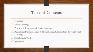 Table of Contents
I. Overview
II. Social Learning
III. Problem Solving through Social Learning
IV. Addressing Business Issues & Strengthening Relationships through Social
Learning
V. Social Media Tools
VI. References
 