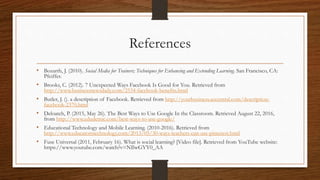 References
• Bozarth, J. (2010). Social Media for Trainers; Techniques for Enhancing and Extending Learning. San Francisco, CA:
Pfeiffer.
• Brooks, C. (2012). 7 Unexpected Ways Facebook Is Good for You. Retrieved from
http://www.businessnewsdaily.com/2534-facebook-benefits.html
• Butler, J. (). a description of Facebook. Retrieved from http://yourbusiness.azcentral.com/description-
facebook-2370.html
• Deloatch, P. (2015, May 26). The Best Ways to Use Google In the Classroom. Retrieved August 22, 2016,
from http://www.edudemic.com/best-ways-to-use-google/
• Educational Technology and Mobile Learning. (2010-2016). Retrieved from
http://www.educatorstechnology.com/2013/05/30-ways-teachers-can-use-pinterest.html
• Fuse Universal (2011, February 16). What is social learning? [Video file]. Retrieved from YouTube website:
https://www.youtube.com/watch?v=NIlwGYY0_AA
 