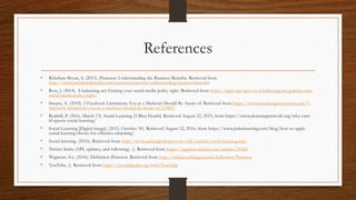 References
• Robshaw-Bryan, S. (2013). Pinterest: Understanding the Business Benefits. Retrieved from
http://www.socialmediatoday.com/content/pinterest-understanding-business-benefits
• Ross, J. (2014). A balancing act: Getting your social media policy right. Retrieved from https://iapp.org/news/a/a-balancing-act-getting-your-
social-media-policy-right/
• Smarty, A. (2010). 3 Facebook Limitations You as a Marketer Should Be Aware of. Retrieved from https://www.searchenginejournal.com/3-
facebook-limitations-you-as-a-marketer-should-be-aware-of/23469/
• Reddall, P. (2016, March 13). Social Learning [3 Blue Heads]. Retrieved August 22, 2015, from https://www.elearningnetwork.org/why-cant-
ld-ignore-social-learning/
• Social Learning [Digital image]. (2015, October 30). Retrieved August 22, 2016, from https://www.pulselearning.com/blog/how-to-apply-
social-learning-theory-for-effective-elearning/
• Social learning. (2016). Retrieved from http://www.trainingindustry.com/wiki/entries/social-learning.aspx
• Twitter limits (API, updates, and following). (). Retrieved from https://support.twitter.com/articles/15364
• Wigmore, Ivy. (2016). Definition Pinterest. Retrieved from http://whatis.techtarget.com/definition/Pinterest
• YouTube. (). Retrieved from https://en.wikipedia.org/wiki/YouTube
 