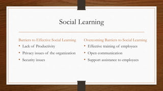 Social Learning
Barriers to Effective Social Learning
• Lack of Productivity
• Privacy issues of the organization
• Security issues
Overcoming Barriers to Social Learning
• Effective training of employees
• Open communication
• Support assistance to employees
 
