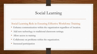 Social Learning
Social Learning Role in Ensuring Effective Workforce Training
• Enhance communication within the organization regardless of location.
• Add new technology to traditional classroom settings.
• Allow access to training
• Collaborate on problems within the organization.
• Increased participation
 