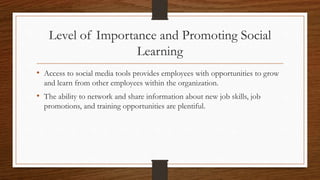 Level of Importance and Promoting Social
Learning
• Access to social media tools provides employees with opportunities to grow
and learn from other employees within the organization.
• The ability to network and share information about new job skills, job
promotions, and training opportunities are plentiful.
 